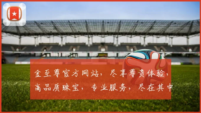 金至尊官方网站，尽享尊贵体验，高品质珠宝，专业服务，尽在其中，值得信赖