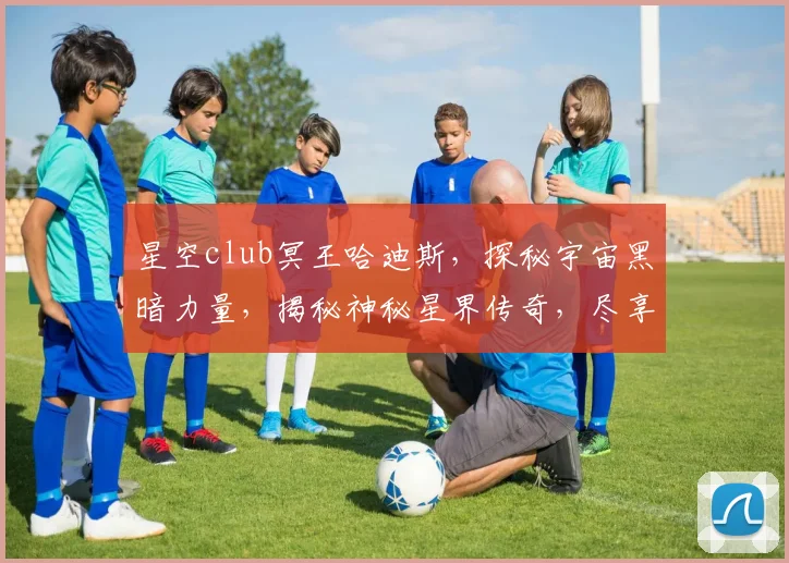 星空club冥王哈迪斯，探秘宇宙黑暗力量，揭秘神秘星界传奇，尽享星际冒险之旅，三重惊喜等你来