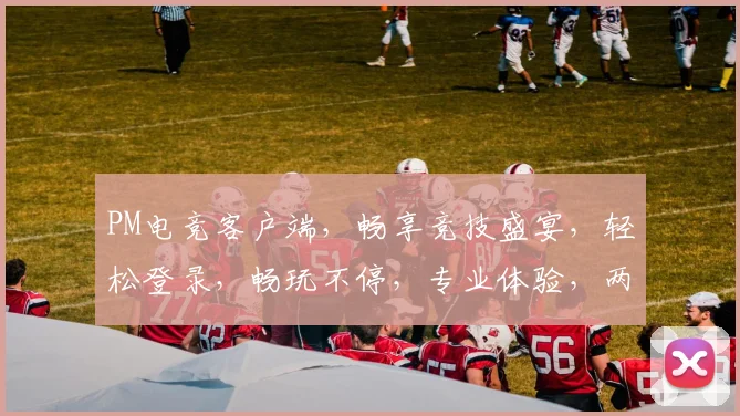 PM电竞客户端，畅享竞技盛宴，轻松登录，畅玩不停，专业体验，两重惊喜，不容错过