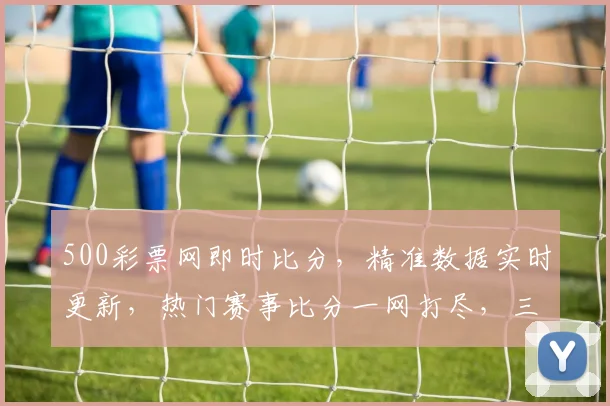 500彩票网即时比分，精准数据实时更新，热门赛事比分一网打尽，三重惊喜等你来