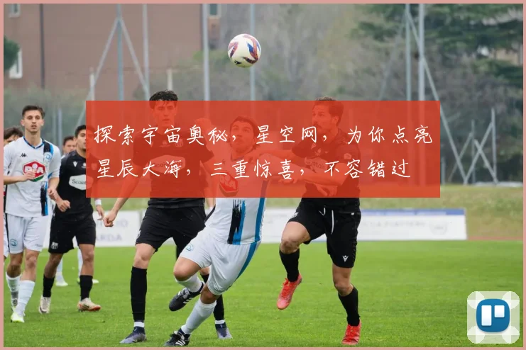 探索宇宙奥秘，星空网，为你点亮星辰大海，三重惊喜，不容错过