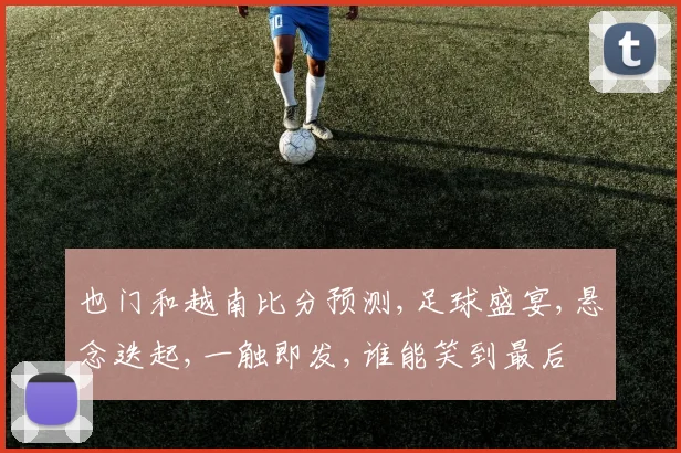 也门和越南比分预测,足球盛宴,悬念迭起,一触即发,谁能笑到最后