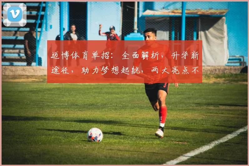 迈博体育单招：全面解析，升学新途径，助力梦想起航，两大亮点不容错过