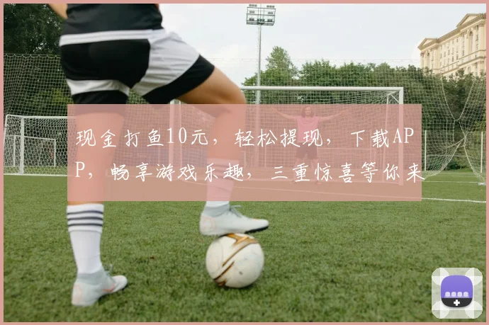 现金打鱼10元，轻松提现，下载APP，畅享游戏乐趣，三重惊喜等你来